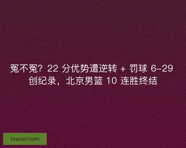 冤不冤？22 分优势遭逆转 + 罚球 6-29 创纪录，北京男篮 10 连胜终结