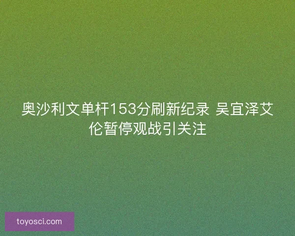奥沙利文单杆153分刷新纪录 吴宜泽艾伦暂停观战引关注
