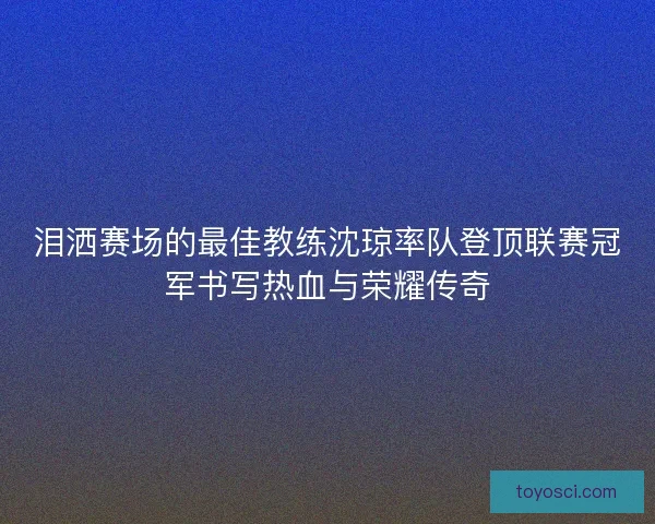 泪洒赛场的最佳教练沈琼率队登顶联赛冠军书写热血与荣耀传奇