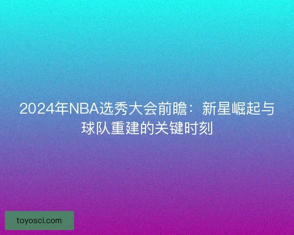 2024年NBA选秀大会前瞻：新星崛起与球队重建的关键时刻